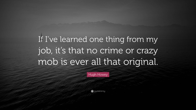 Hugh Howey Quote: “If I’ve learned one thing from my job, it’s that no crime or crazy mob is ever all that original.”