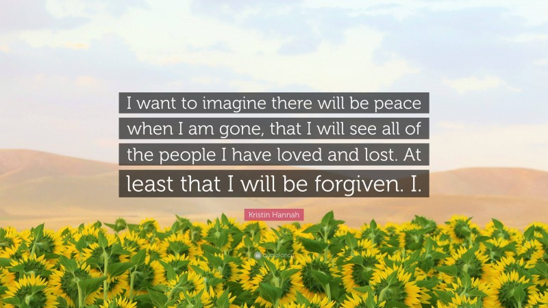 Kristin Hannah Quote: “I want to imagine there will be peace when I am gone, that I will see all of the people I have loved and lost. At least that I will be forgiven. I.”