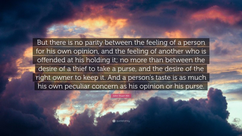 John Stuart Mill Quote: “But there is no parity between the feeling of a person for his own opinion, and the feeling of another who is offended at his holding it; no more than between the desire of a thief to take a purse, and the desire of the right owner to keep it. And a person’s taste is as much his own peculiar concern as his opinion or his purse.”