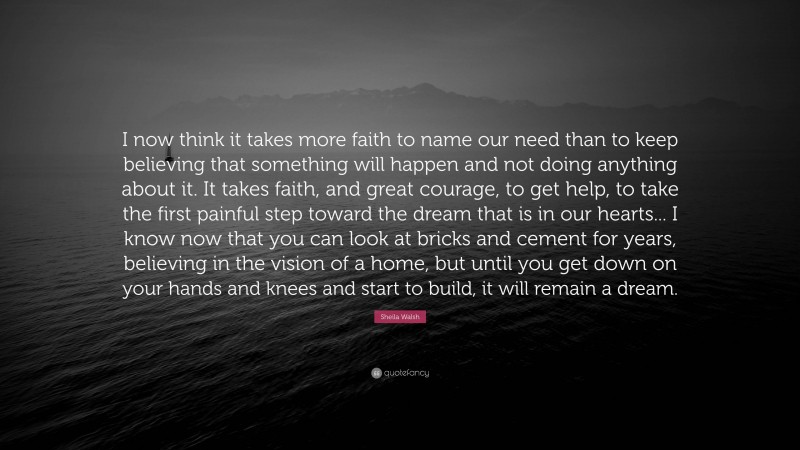 Sheila Walsh Quote: “I now think it takes more faith to name our need than to keep believing that something will happen and not doing anything about it. It takes faith, and great courage, to get help, to take the first painful step toward the dream that is in our hearts... I know now that you can look at bricks and cement for years, believing in the vision of a home, but until you get down on your hands and knees and start to build, it will remain a dream.”