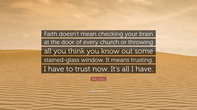Billy Coffey Quote: “Faith doesn’t mean checking your brain at the door of every church or throwing all you think you know out some stained-glass window. It means trusting. I have to trust now. It’s all I have.”