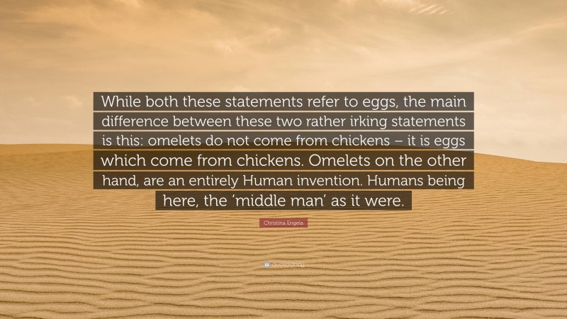Christina Engela Quote: “While both these statements refer to eggs, the main difference between these two rather irking statements is this: omelets do not come from chickens – it is eggs which come from chickens. Omelets on the other hand, are an entirely Human invention. Humans being here, the ‘middle man’ as it were.”