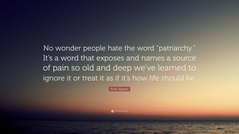 Emily Nagoski Quote: “No wonder people hate the word “patriarchy.” It’s a word that exposes and names a source of pain so old and deep we’ve learned to ignore it or treat it as if it’s how life should be.”
