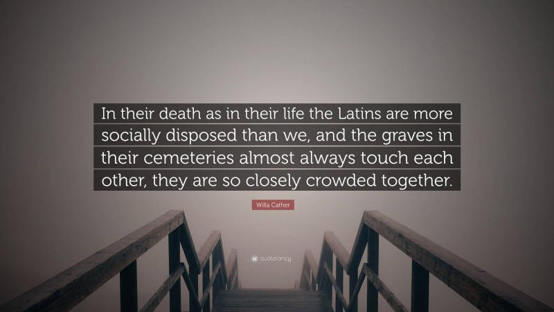 Willa Cather Quote: “In their death as in their life the Latins are more socially disposed than we, and the graves in their cemeteries almost always touch each other, they are so closely crowded together.”