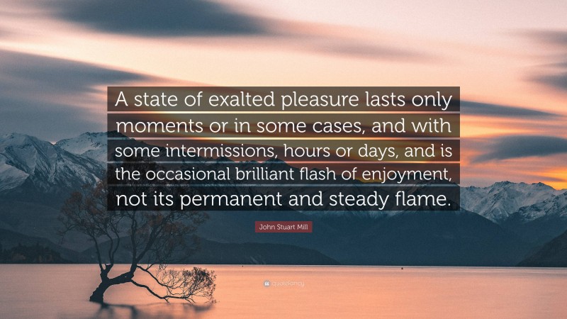 John Stuart Mill Quote: “A state of exalted pleasure lasts only moments or in some cases, and with some intermissions, hours or days, and is the occasional brilliant flash of enjoyment, not its permanent and steady flame.”