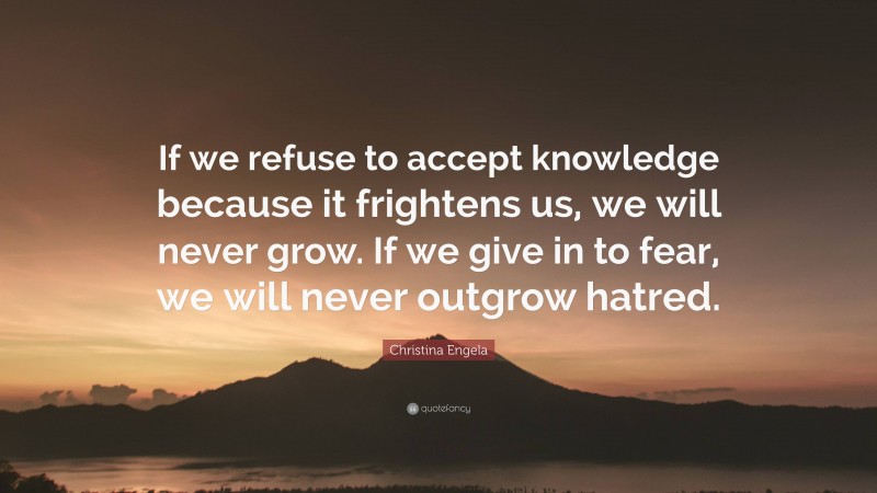 Christina Engela Quote: “If we refuse to accept knowledge because it frightens us, we will never grow. If we give in to fear, we will never outgrow hatred.”