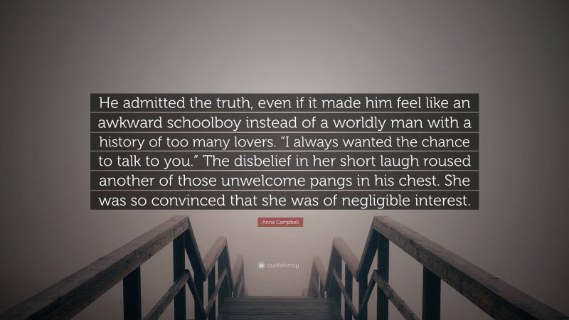 Anna Campbell Quote: “He admitted the truth, even if it made him feel like an awkward schoolboy instead of a worldly man with a history of too many lovers. “I always wanted the chance to talk to you.” The disbelief in her short laugh roused another of those unwelcome pangs in his chest. She was so convinced that she was of negligible interest.”