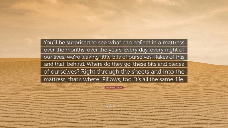 Raymond Carver Quote: “You’ll be surprised to see what can collect in a mattress over the months, over the years. Every day, every night of our lives, we’re leaving little bits of ourselves, flakes of this and that, behind. Where do they go, these bits and pieces of ourselves? Right through the sheets and into the mattress, that’s where! Pillows, too. It’s all the same. He.”