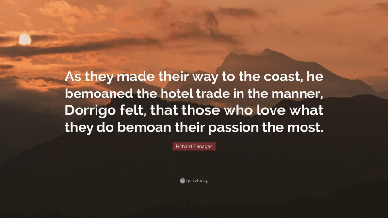 Richard Flanagan Quote: “As they made their way to the coast, he bemoaned the hotel trade in the manner, Dorrigo felt, that those who love what they do bemoan their passion the most.”