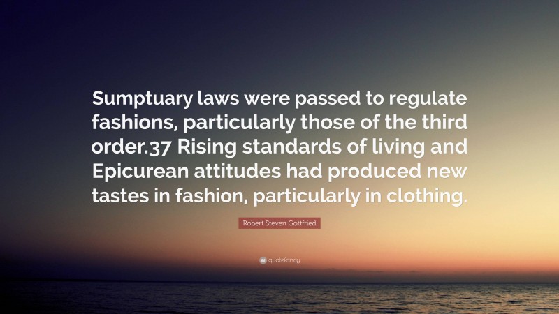 Robert Steven Gottfried Quote: “Sumptuary laws were passed to regulate fashions, particularly those of the third order.37 Rising standards of living and Epicurean attitudes had produced new tastes in fashion, particularly in clothing.”