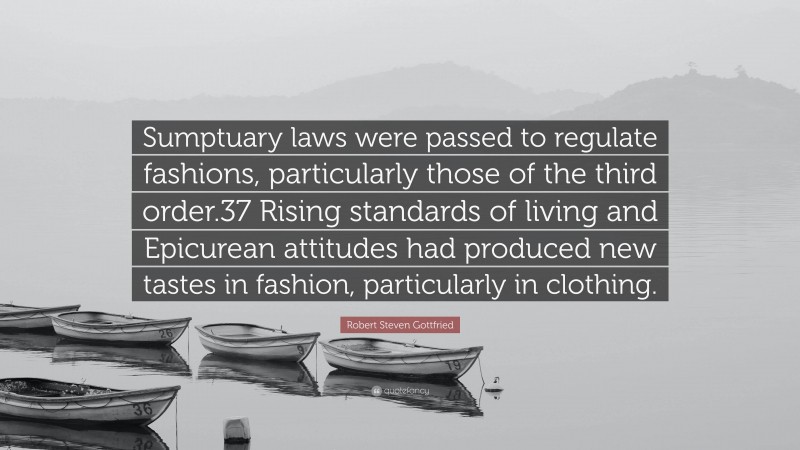 Robert Steven Gottfried Quote: “Sumptuary laws were passed to regulate fashions, particularly those of the third order.37 Rising standards of living and Epicurean attitudes had produced new tastes in fashion, particularly in clothing.”