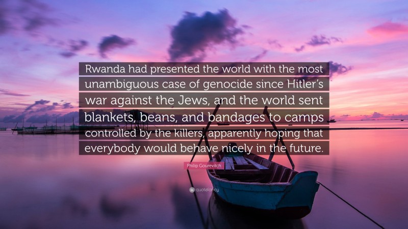 Philip Gourevitch Quote: “Rwanda had presented the world with the most unambiguous case of genocide since Hitler’s war against the Jews, and the world sent blankets, beans, and bandages to camps controlled by the killers, apparently hoping that everybody would behave nicely in the future.”