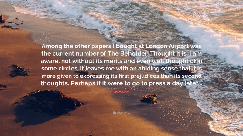 John Wyndham Quote: “Among the other papers I bought at London Airport was the current number of The Beholder. Thought it is, I am aware, not without its merits and even well thought of in some circles, it leaves me with an abiding sense that it is more given to expressing its first prejudices than its second thoughts. Perhaps if it were to go to press a day later...”