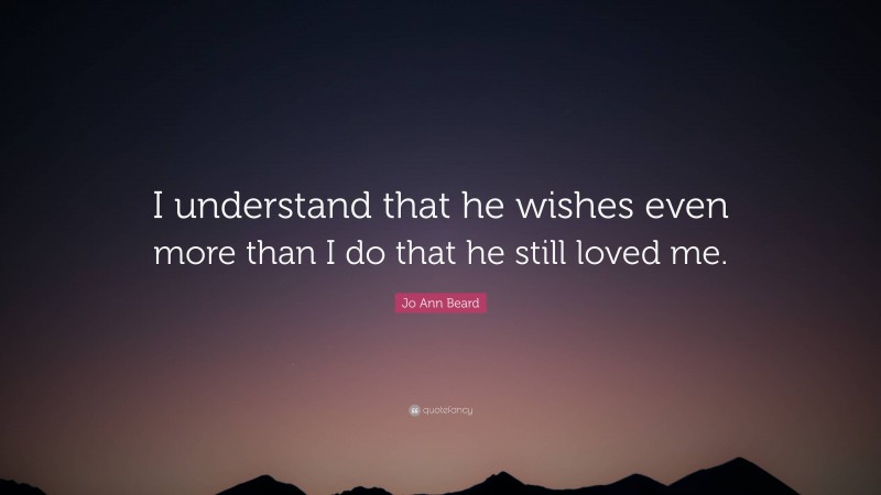 Jo Ann Beard Quote: “I understand that he wishes even more than I do that he still loved me.”
