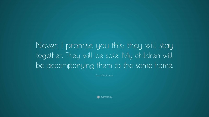 Brad McKinniss Quote: “Never. I promise you this: they will stay together. They will be safe. My children will be accompanying them to the same home.”