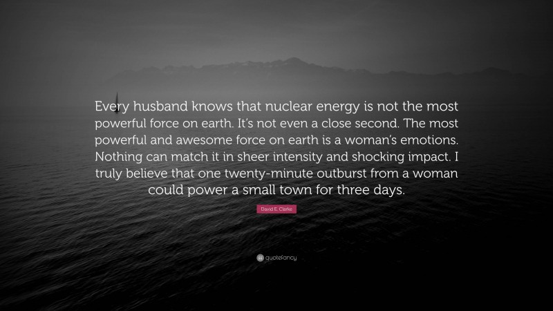 David E. Clarke Quote: “Every husband knows that nuclear energy is not the most powerful force on earth. It’s not even a close second. The most powerful and awesome force on earth is a woman’s emotions. Nothing can match it in sheer intensity and shocking impact. I truly believe that one twenty-minute outburst from a woman could power a small town for three days.”