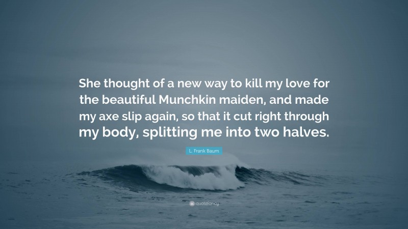 L. Frank Baum Quote: “She thought of a new way to kill my love for the beautiful Munchkin maiden, and made my axe slip again, so that it cut right through my body, splitting me into two halves.”