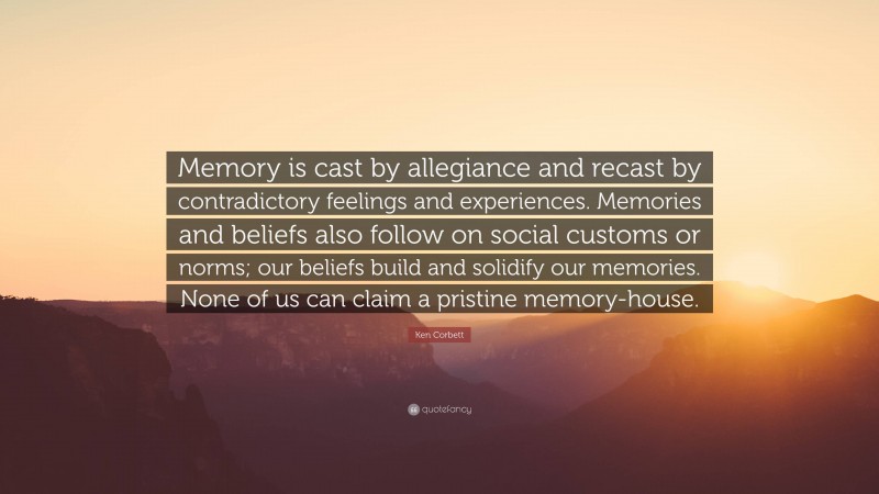 Ken Corbett Quote: “Memory is cast by allegiance and recast by contradictory feelings and experiences. Memories and beliefs also follow on social customs or norms; our beliefs build and solidify our memories. None of us can claim a pristine memory-house.”