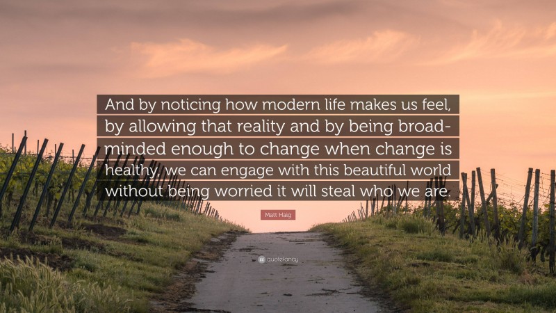 Matt Haig Quote: “And by noticing how modern life makes us feel, by allowing that reality and by being broad-minded enough to change when change is healthy, we can engage with this beautiful world without being worried it will steal who we are.”