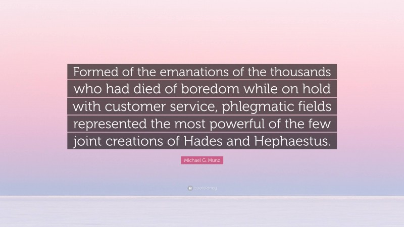 Michael G. Munz Quote: “Formed of the emanations of the thousands who had died of boredom while on hold with customer service, phlegmatic fields represented the most powerful of the few joint creations of Hades and Hephaestus.”