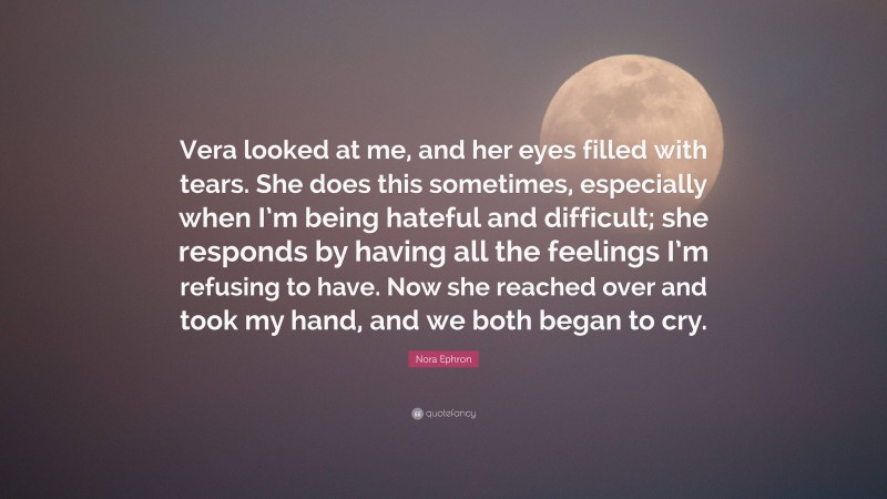 Nora Ephron Quote: “Vera looked at me, and her eyes filled with tears. She does this sometimes, especially when I’m being hateful and difficult; she responds by having all the feelings I’m refusing to have. Now she reached over and took my hand, and we both began to cry.”