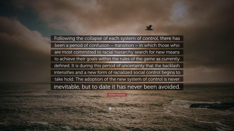 Michelle Alexander Quote: “Following the collapse of each system of control, there has been a period of confusion – transition – in which those who are most committed to racial hierarchy search for new means to achieve their goals within the rules of the game as currently defined. It is during this period of uncertainty that the backlash intensifies and a new form of racialized social control begins to take hold. The adoption of the new system of control is never inevitable, but to date it has never been avoided.”