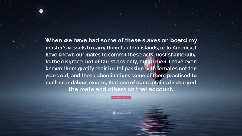 Olaudah Equiano Quote: “When we have had some of these slaves on board my master’s vessels to carry them to other islands, or to America, I have known our mates to commit these acts most shamefully, to the disgrace, not of Christians only, but of men. I have even known them gratify their brutal passion with females not ten years old; and these abominations some of them practised to such scandalous excess, that one of our captains discharged the mate and others on that account.”