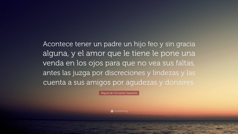 Miguel de Cervantes Saavedra Quote: “Acontece tener un padre un hijo feo y sin gracia alguna, y el amor que le tiene le pone una venda en los ojos para que no vea sus faltas, antes las juzga por discreciones y lindezas y las cuenta a sus amigos por agudezas y donaires.”