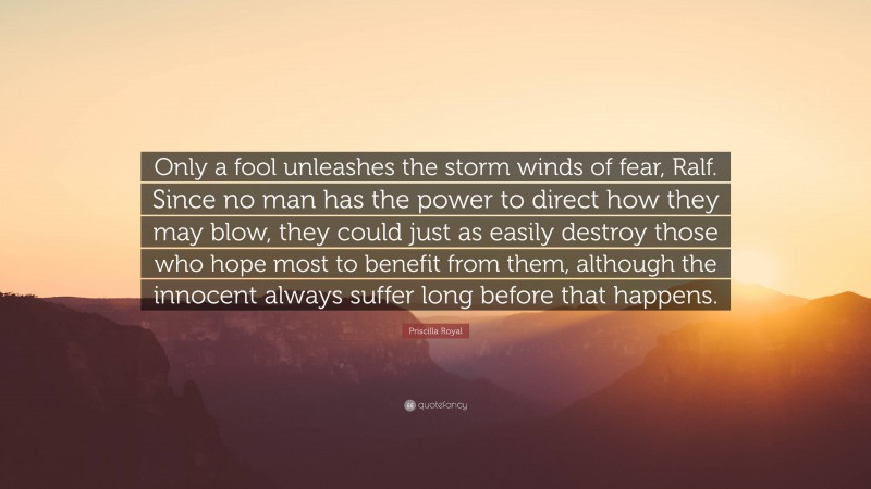 Priscilla Royal Quote: “Only a fool unleashes the storm winds of fear, Ralf. Since no man has the power to direct how they may blow, they could just as easily destroy those who hope most to benefit from them, although the innocent always suffer long before that happens.”