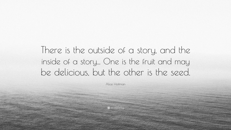 Alice Hoffman Quote: “There is the outside of a story, and the inside of a story... One is the fruit and may be delicious, but the other is the seed.”