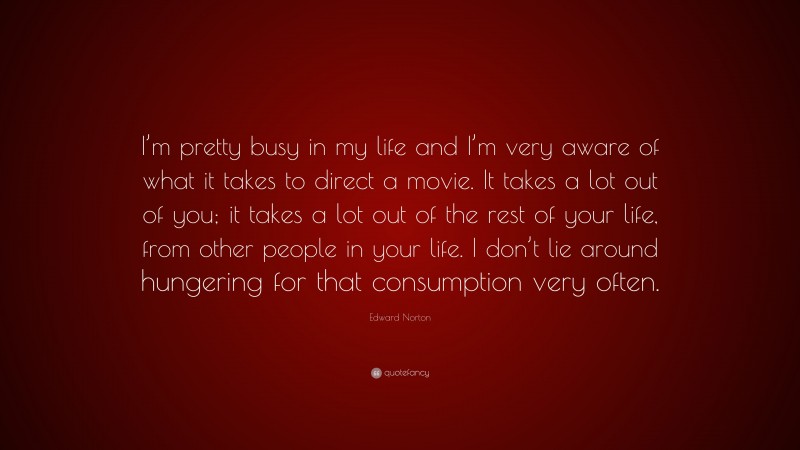 Edward Norton Quote: “I’m pretty busy in my life and I’m very aware of what it takes to direct a movie. It takes a lot out of you; it takes a lot out of the rest of your life, from other people in your life. I don’t lie around hungering for that consumption very often.”