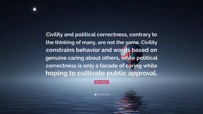 Ben Carson Quote: “Civility and political correctness, contrary to the thinking of many, are not the same. Civility constrains behavior and words based on genuine caring about others, while political correctness is only a facade of caring while hoping to cultivate public approval.”