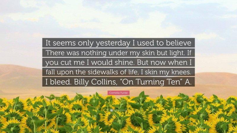 Cornelia Funke Quote: “It seems only yesterday I used to believe There was nothing under my skin but light. If you cut me I would shine. But now when I fall upon the sidewalks of life, I skin my knees. I bleed. Billy Collins, “On Turning Ten” A.”