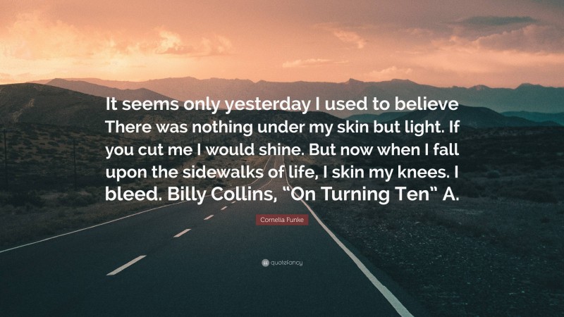 Cornelia Funke Quote: “It seems only yesterday I used to believe There was nothing under my skin but light. If you cut me I would shine. But now when I fall upon the sidewalks of life, I skin my knees. I bleed. Billy Collins, “On Turning Ten” A.”