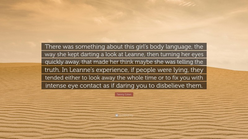 Tammy Cohen Quote: “There was something about this girl’s body language, the way she kept darting a look at Leanne, then turning her eyes quickly away, that made her think maybe she was telling the truth. In Leanne’s experience, if people were lying, they tended either to look away the whole time or to fix you with intense eye contact as if daring you to disbelieve them.”