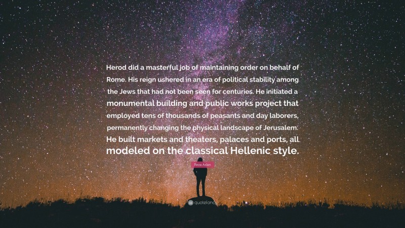 Reza Aslan Quote: “Herod did a masterful job of maintaining order on behalf of Rome. His reign ushered in an era of political stability among the Jews that had not been seen for centuries. He initiated a monumental building and public works project that employed tens of thousands of peasants and day laborers, permanently changing the physical landscape of Jerusalem. He built markets and theaters, palaces and ports, all modeled on the classical Hellenic style.”