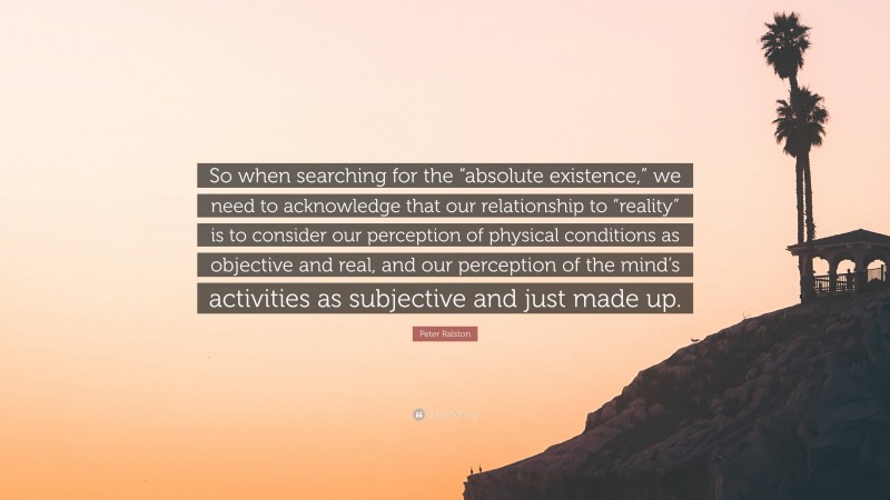 Peter Ralston Quote: “So when searching for the “absolute existence,” we need to acknowledge that our relationship to “reality” is to consider our perception of physical conditions as objective and real, and our perception of the mind’s activities as subjective and just made up.”