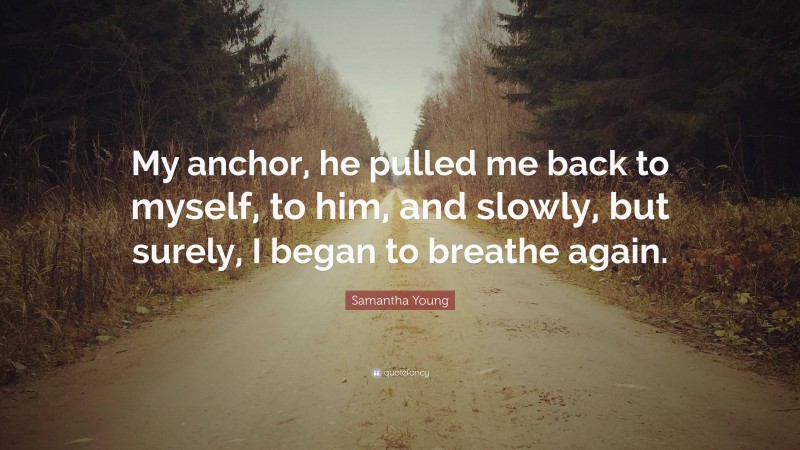 Samantha Young Quote: “My anchor, he pulled me back to myself, to him, and slowly, but surely, I began to breathe again.”