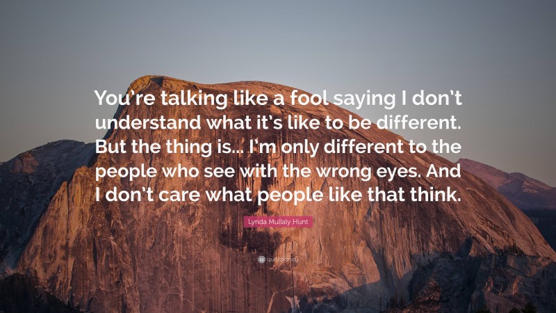 Lynda Mullaly Hunt Quote: “You’re talking like a fool saying I don’t understand what it’s like to be different. But the thing is... I’m only different to the people who see with the wrong eyes. And I don’t care what people like that think.”