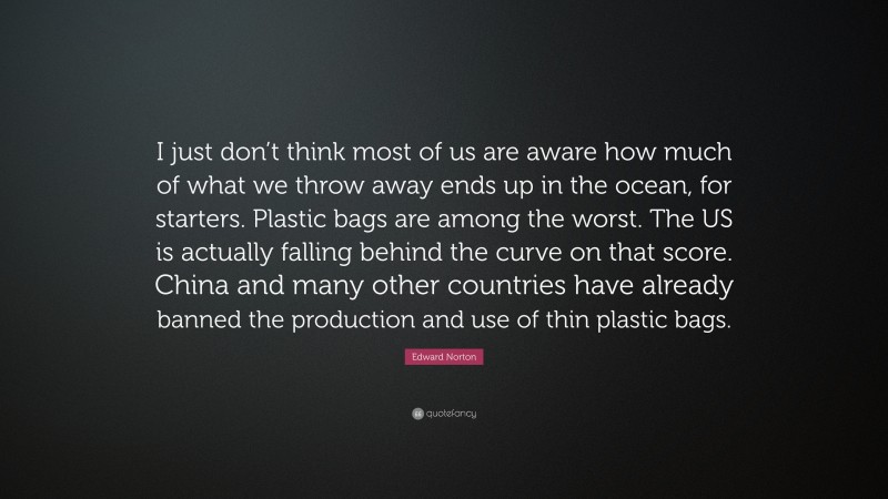 Edward Norton Quote: “I just don’t think most of us are aware how much of what we throw away ends up in the ocean, for starters. Plastic bags are among the worst. The US is actually falling behind the curve on that score. China and many other countries have already banned the production and use of thin plastic bags.”
