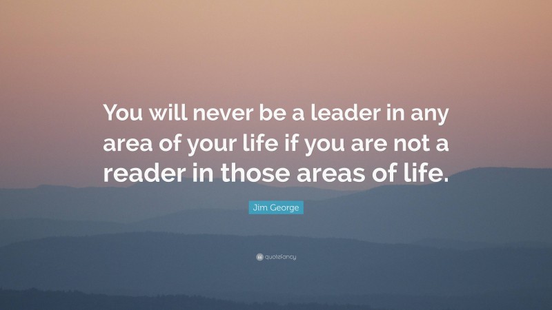 Jim George Quote: “You will never be a leader in any area of your life if you are not a reader in those areas of life.”