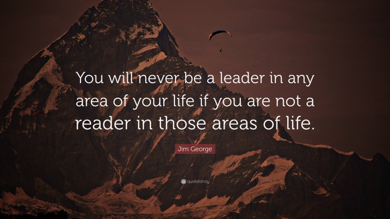 Jim George Quote: “You will never be a leader in any area of your life if you are not a reader in those areas of life.”