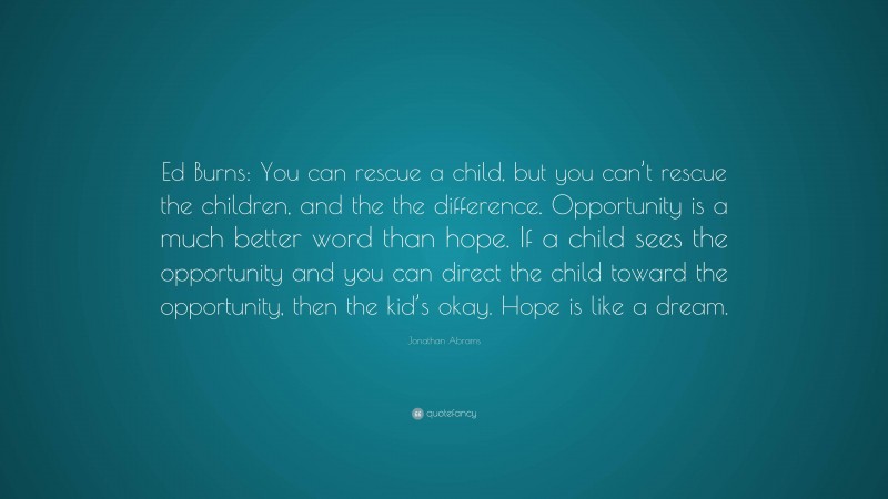 Jonathan Abrams Quote: “Ed Burns: You can rescue a child, but you can’t rescue the children, and the the difference. Opportunity is a much better word than hope. If a child sees the opportunity and you can direct the child toward the opportunity, then the kid’s okay. Hope is like a dream.”