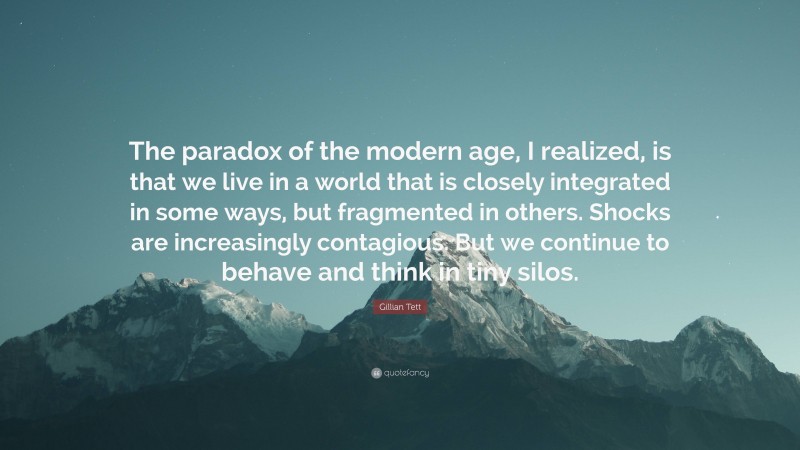 Gillian Tett Quote: “The paradox of the modern age, I realized, is that we live in a world that is closely integrated in some ways, but fragmented in others. Shocks are increasingly contagious. But we continue to behave and think in tiny silos.”