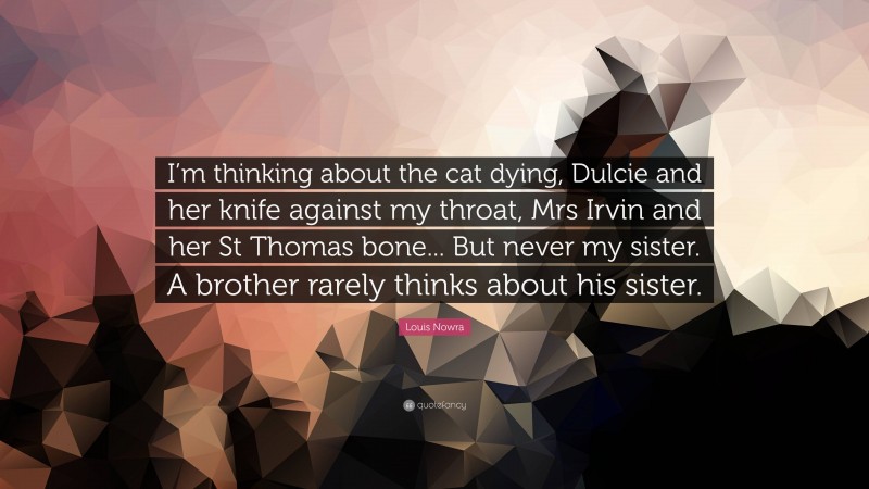 Louis Nowra Quote: “I’m thinking about the cat dying, Dulcie and her knife against my throat, Mrs Irvin and her St Thomas bone... But never my sister. A brother rarely thinks about his sister.”