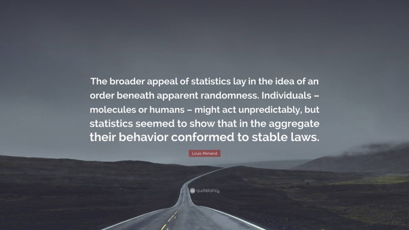 Louis Menand Quote: “The broader appeal of statistics lay in the idea of an order beneath apparent randomness. Individuals – molecules or humans – might act unpredictably, but statistics seemed to show that in the aggregate their behavior conformed to stable laws.”