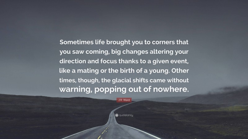 J.R. Ward Quote: “Sometimes life brought you to corners that you saw coming, big changes altering your direction and focus thanks to a given event, like a mating or the birth of a young. Other times, though, the glacial shifts came without warning, popping out of nowhere.”