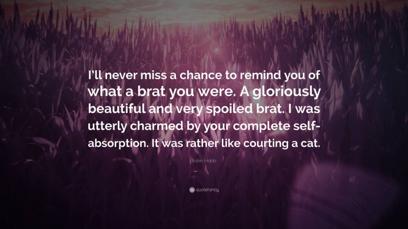 Robin Hobb Quote: “I’ll never miss a chance to remind you of what a brat you were. A gloriously beautiful and very spoiled brat. I was utterly charmed by your complete self-absorption. It was rather like courting a cat.”
