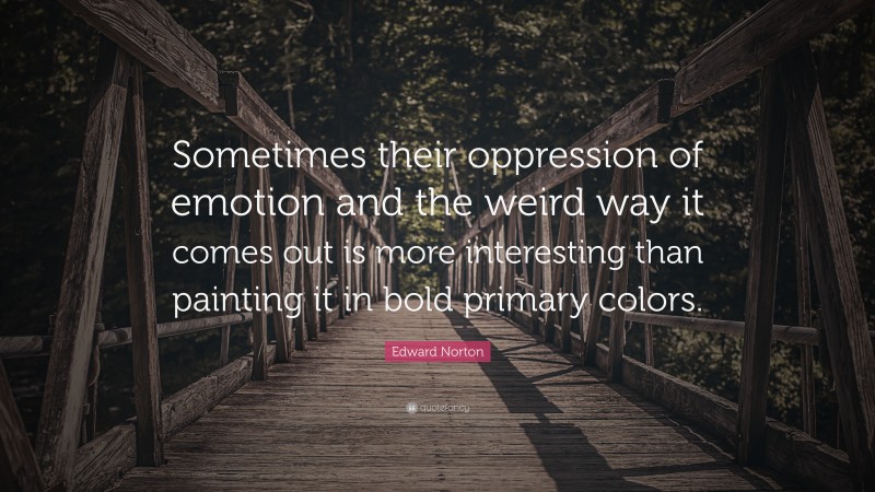 Edward Norton Quote: “Sometimes their oppression of emotion and the weird way it comes out is more interesting than painting it in bold primary colors.”