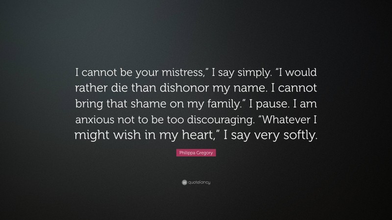 Philippa Gregory Quote: “I cannot be your mistress,” I say simply. “I would rather die than dishonor my name. I cannot bring that shame on my family.” I pause. I am anxious not to be too discouraging. “Whatever I might wish in my heart,” I say very softly.”